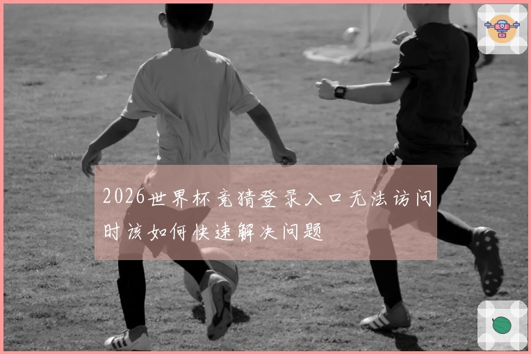 2026世界杯竞猜登录入口无法访问时该如何快速解决问题